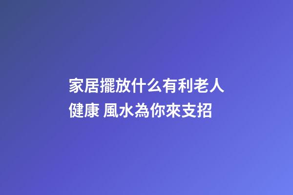 家居擺放什么有利老人健康 風水為你來支招
